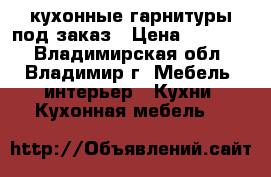 кухонные гарнитуры под заказ › Цена ­ 10 000 - Владимирская обл., Владимир г. Мебель, интерьер » Кухни. Кухонная мебель   